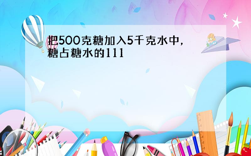 把500克糖加入5千克水中，糖占糖水的111