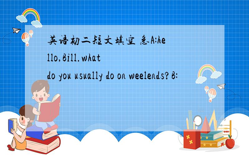 英语初二短文填空 急A:hello,Bill.what do you usually do on weelends?B: