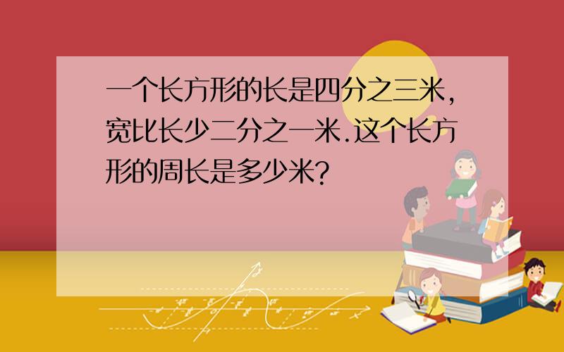 一个长方形的长是四分之三米,宽比长少二分之一米.这个长方形的周长是多少米?