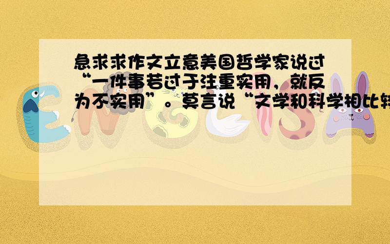 急求求作文立意美国哲学家说过“一件事若过于注重实用，就反为不实用”。莫言说“文学和科学相比较，的确是没有什么用处，但是，