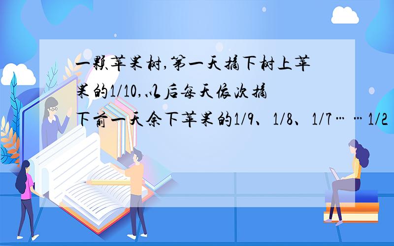 一颗苹果树,第一天摘下树上苹果的1/10,以后每天依次摘下前一天余下苹果的1/9、1/8、1/7……1/2