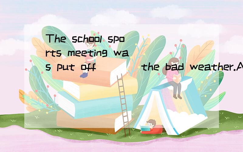 The school sports meeting was put off____the bad weather.A.f