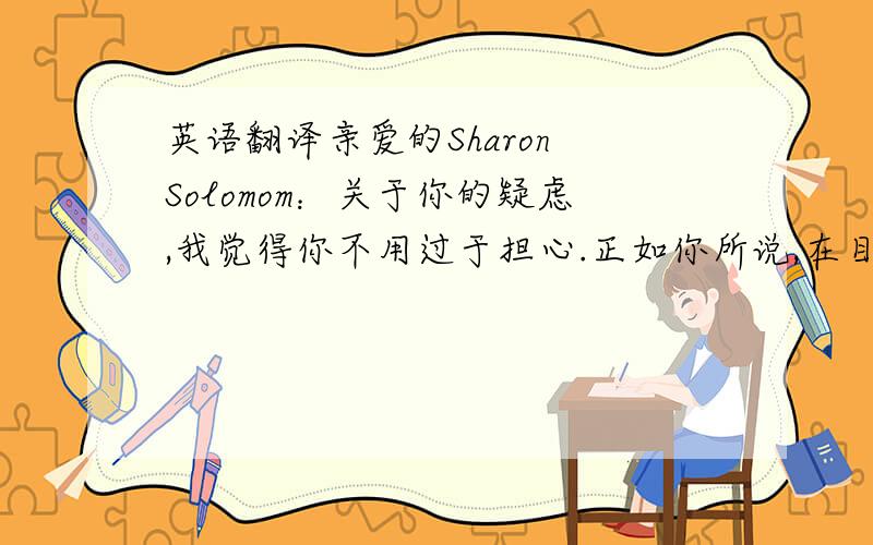 英语翻译亲爱的Sharon Solomom：关于你的疑虑,我觉得你不用过于担心.正如你所说,在目前的市场上确实很少有你这