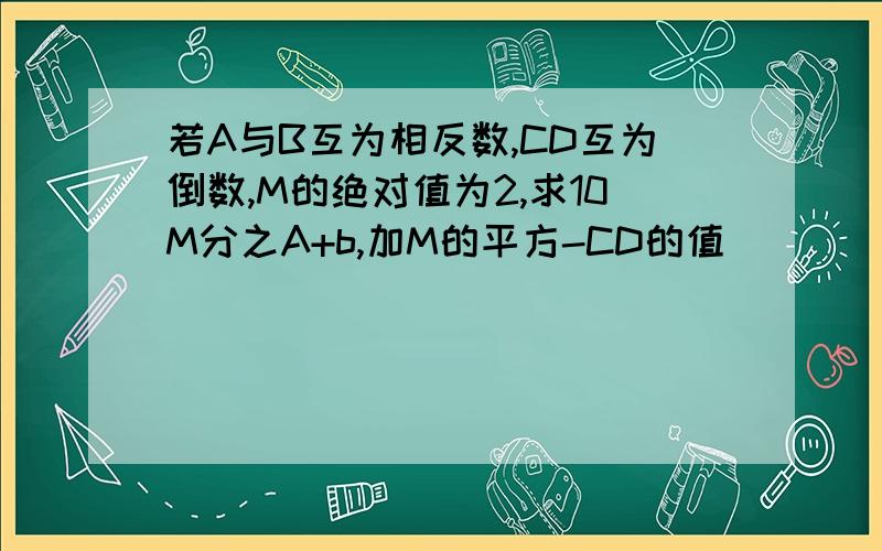 若A与B互为相反数,CD互为倒数,M的绝对值为2,求10M分之A+b,加M的平方-CD的值