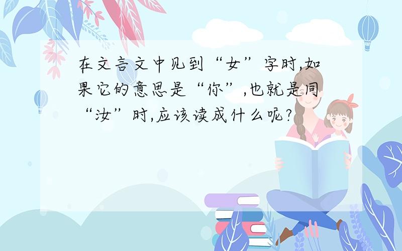 在文言文中见到“女”字时,如果它的意思是“你”,也就是同“汝”时,应该读成什么呢?