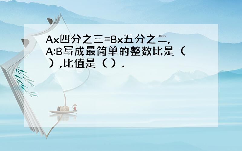 Ax四分之三=Bx五分之二,A:B写成最简单的整数比是（ ）,比值是（ ）.