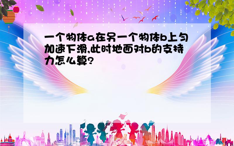 一个物体a在另一个物体b上匀加速下滑,此时地面对b的支持力怎么算?