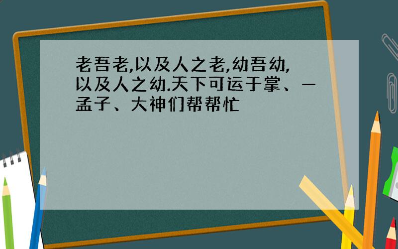 老吾老,以及人之老,幼吾幼,以及人之幼.天下可运于掌、—孟子、大神们帮帮忙