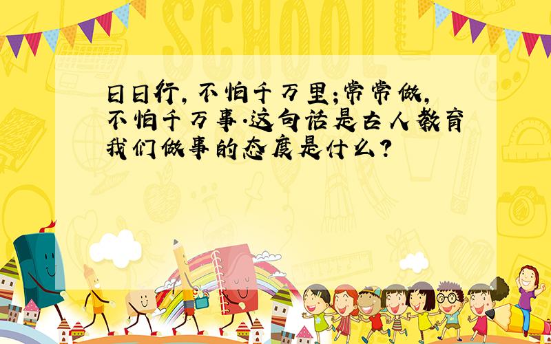 日日行,不怕千万里;常常做,不怕千万事.这句话是古人教育我们做事的态度是什么?