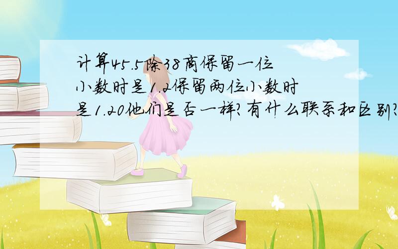 计算45.5除38商保留一位小数时是1.2保留两位小数时是1.20他们是否一样?有什么联系和区别?