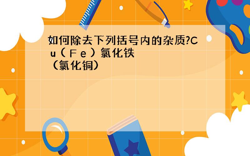 如何除去下列括号内的杂质?C u ( F e ) 氯化铁（氯化铜）