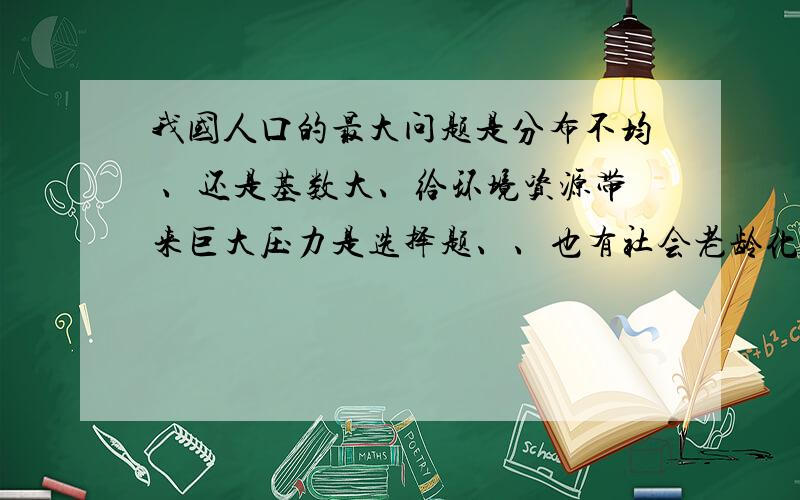 我国人口的最大问题是分布不均 、还是基数大、给环境资源带来巨大压力是选择题、、也有社会老龄化这个选项、、那应该选什么呢