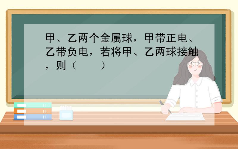 甲、乙两个金属球，甲带正电、乙带负电，若将甲、乙两球接触，则（　　）