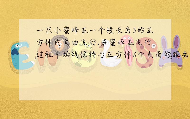 一只小蜜蜂在一个棱长为3的正方体内自由飞行,若蜜蜂在飞行过程中始终保持与正方体6个表面的距离均大于1