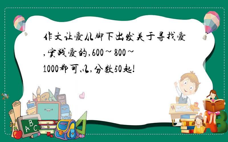 作文让爱从脚下出发关于寻找爱,实践爱的,600~800~1000都可以,分数50起!