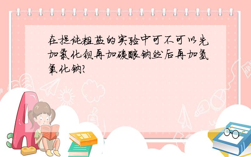 在提纯粗盐的实验中可不可以先加氯化钡再加碳酸钠然后再加氢氧化钠?