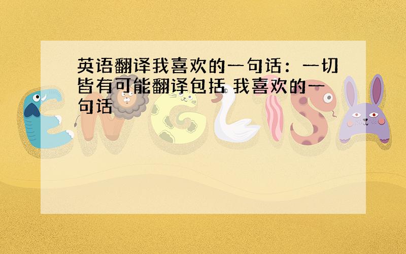 英语翻译我喜欢的一句话：一切皆有可能翻译包括 我喜欢的一句话