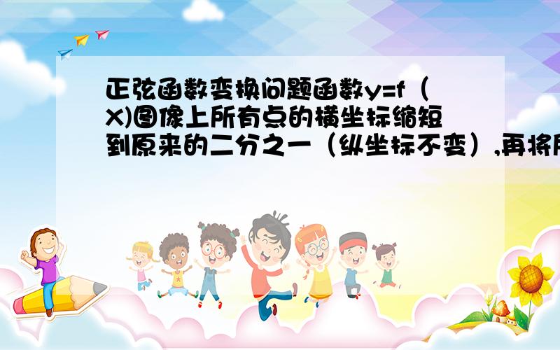 正弦函数变换问题函数y=f（X)图像上所有点的横坐标缩短到原来的二分之一（纵坐标不变）,再将所得图像上所有点的纵坐标缩短