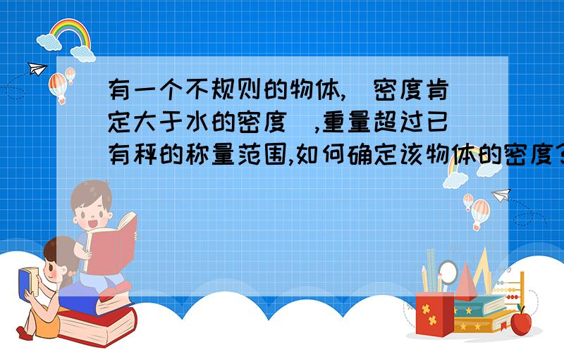 有一个不规则的物体,（密度肯定大于水的密度）,重量超过已有秤的称量范围,如何确定该物体的密度?