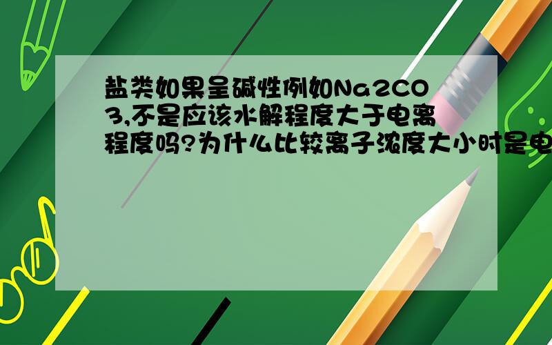 盐类如果呈碱性例如Na2CO3,不是应该水解程度大于电离程度吗?为什么比较离子浓度大小时是电离产物的浓度最大呢?