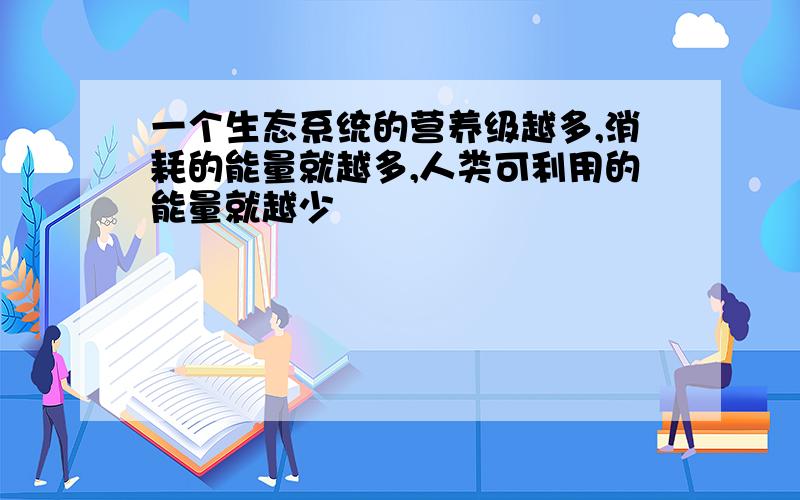 一个生态系统的营养级越多,消耗的能量就越多,人类可利用的能量就越少