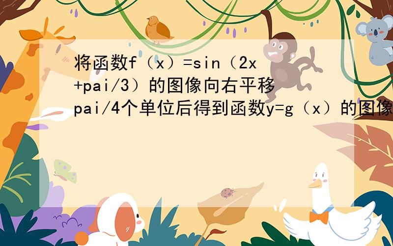 将函数f（x）=sin（2x+pai/3）的图像向右平移pai/4个单位后得到函数y=g（x）的图像,