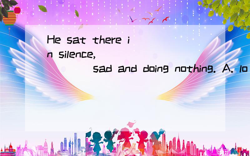 He sat there in silence, _______sad and doing nothing. A. lo