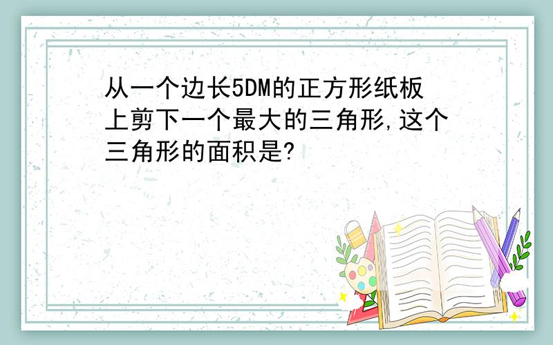 从一个边长5DM的正方形纸板上剪下一个最大的三角形,这个三角形的面积是?