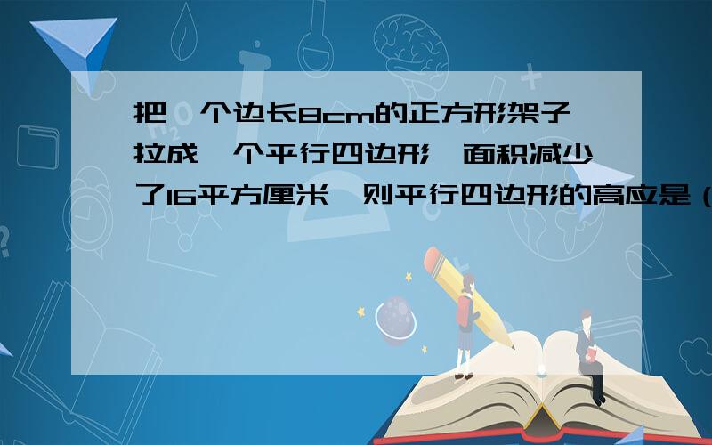 把一个边长8cm的正方形架子拉成一个平行四边形,面积减少了16平方厘米,则平行四边形的高应是（）cm