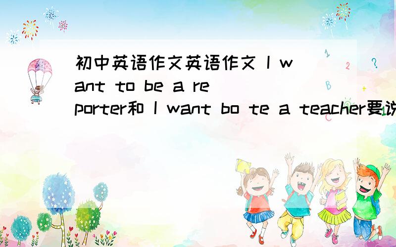 初中英语作文英语作文 I want to be a reporter和 I want bo te a teacher要说