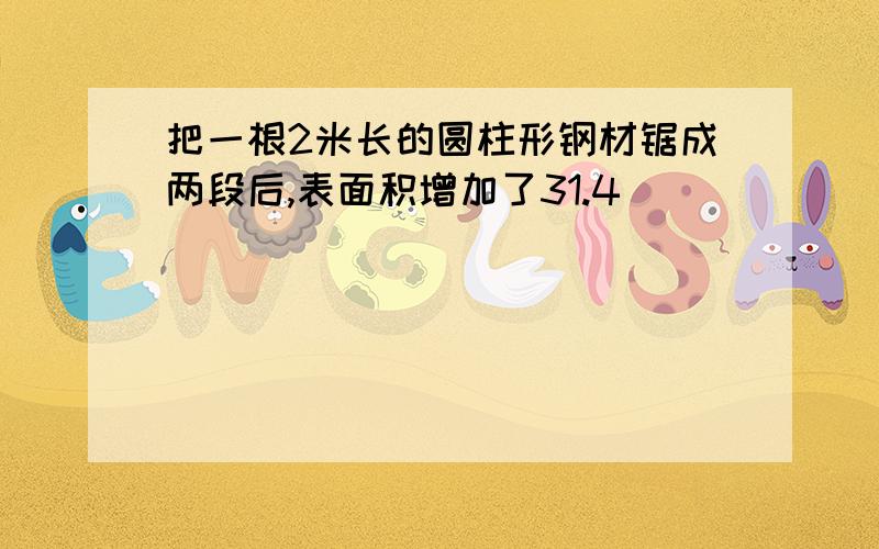 把一根2米长的圆柱形钢材锯成两段后,表面积增加了31.4