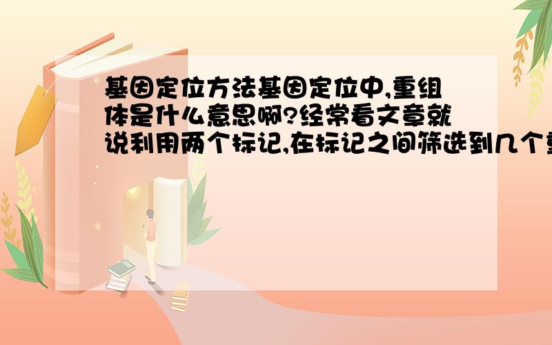 基因定位方法基因定位中,重组体是什么意思啊?经常看文章就说利用两个标记,在标记之间筛选到几个重组体,然后怎么利用重组体定