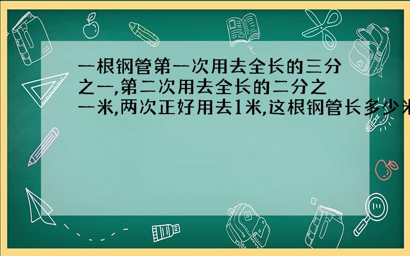 一根钢管第一次用去全长的三分之一,第二次用去全长的二分之一米,两次正好用去1米,这根钢管长多少米?