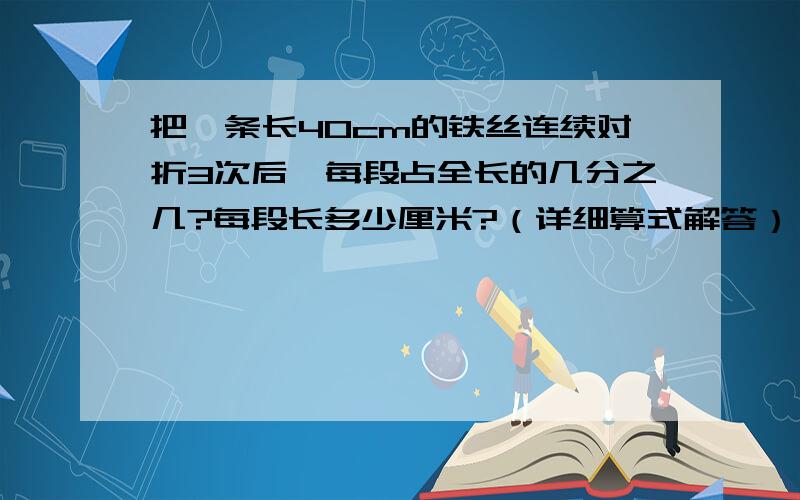 把一条长40cm的铁丝连续对折3次后,每段占全长的几分之几?每段长多少厘米?（详细算式解答）