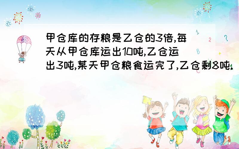 甲仓库的存粮是乙仓的3倍,每天从甲仓库运出10吨,乙仓运出3吨,某天甲仓粮食运完了,乙仓剩8吨.