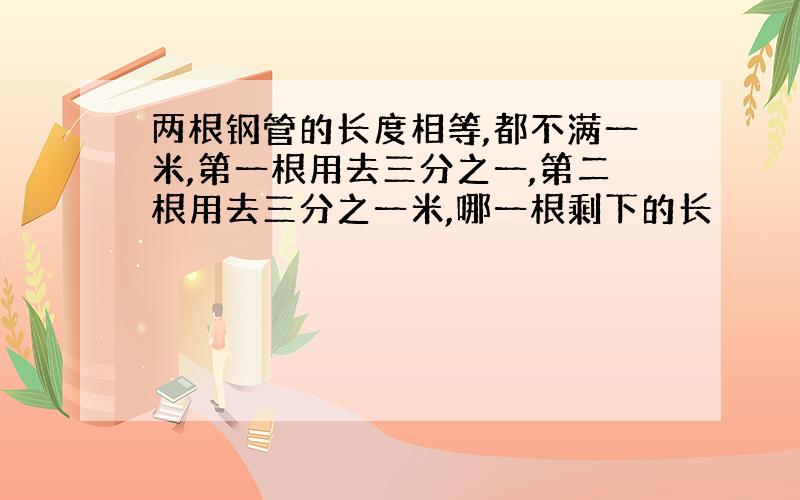 两根钢管的长度相等,都不满一米,第一根用去三分之一,第二根用去三分之一米,哪一根剩下的长