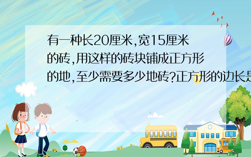 有一种长20厘米,宽15厘米的砖,用这样的砖块铺成正方形的地,至少需要多少地砖?正方形的边长是多少厘米