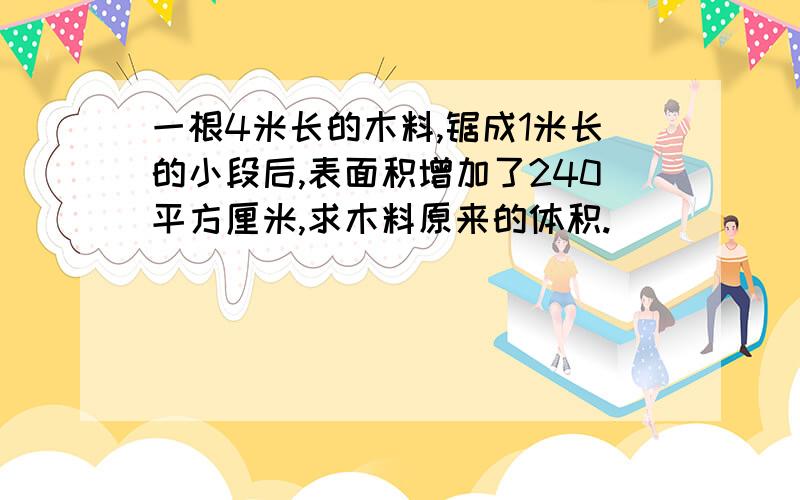 一根4米长的木料,锯成1米长的小段后,表面积增加了240平方厘米,求木料原来的体积.