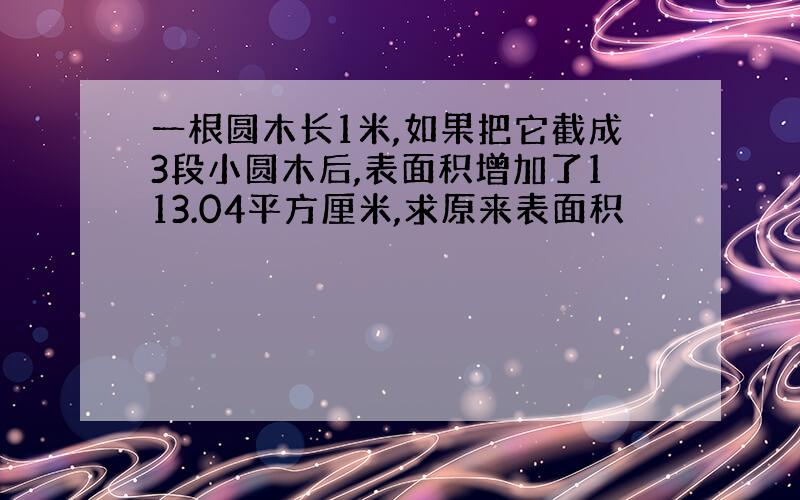 一根圆木长1米,如果把它截成3段小圆木后,表面积增加了113.04平方厘米,求原来表面积