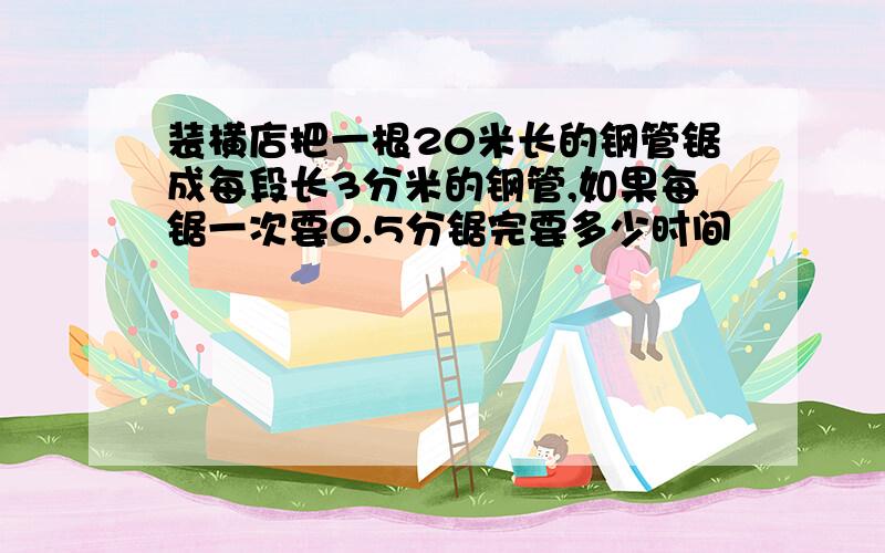 装横店把一根20米长的钢管锯成每段长3分米的钢管,如果每锯一次要0.5分锯完要多少时间