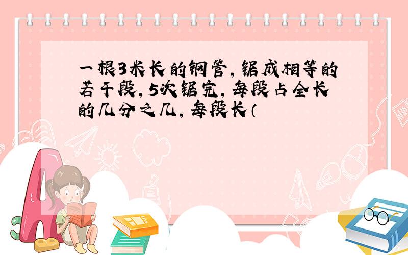 一根3米长的钢管,锯成相等的若干段,5次锯完,每段占全长的几分之几,每段长（