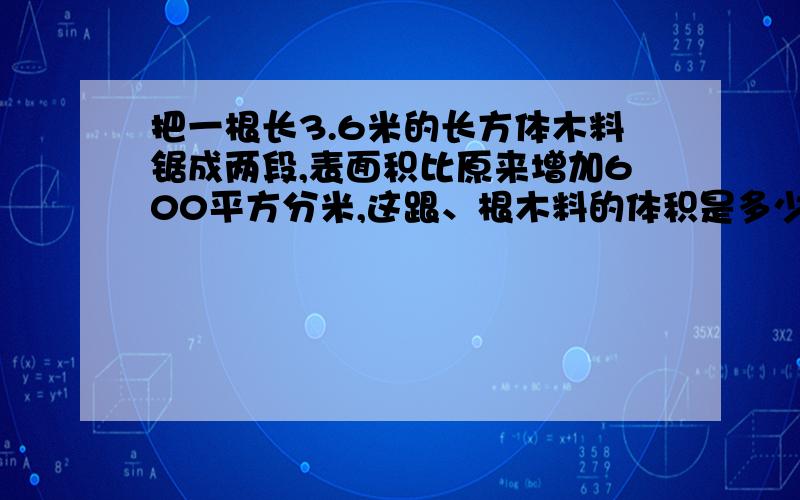 把一根长3.6米的长方体木料锯成两段,表面积比原来增加600平方分米,这跟、根木料的体积是多少?