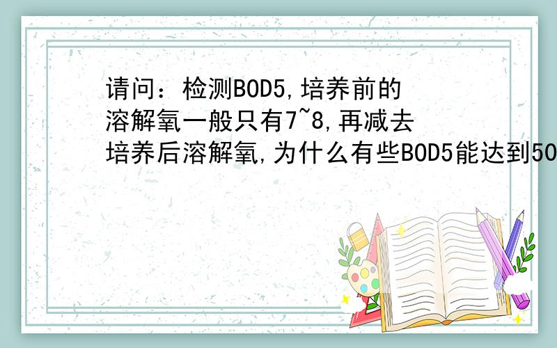 请问：检测BOD5,培养前的溶解氧一般只有7~8,再减去培养后溶解氧,为什么有些BOD5能达到50,200或以上?