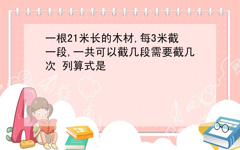 一根21米长的木材,每3米截一段,一共可以截几段需要截几次 列算式是