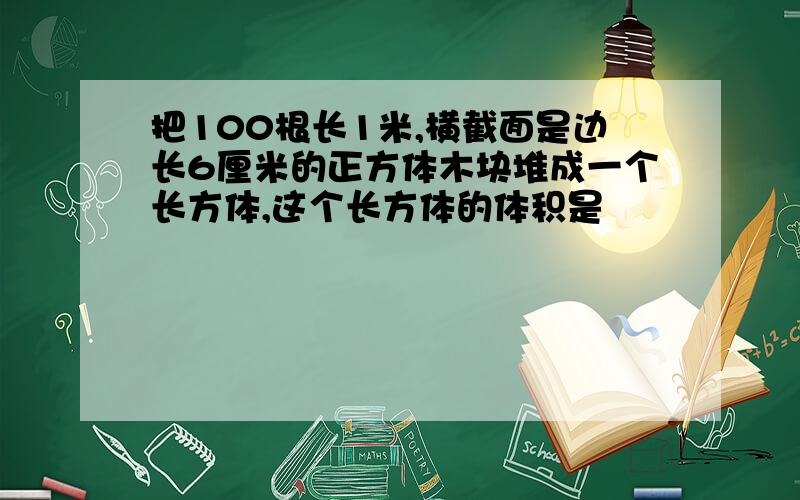 把100根长1米,横截面是边长6厘米的正方体木块堆成一个长方体,这个长方体的体积是