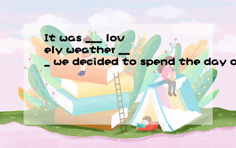 It was ___ lovely weather ___ we decided to spend the day on