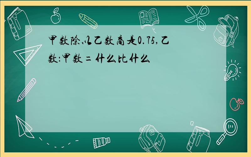 甲数除以乙数商是0.75,乙数：甲数=什么比什么