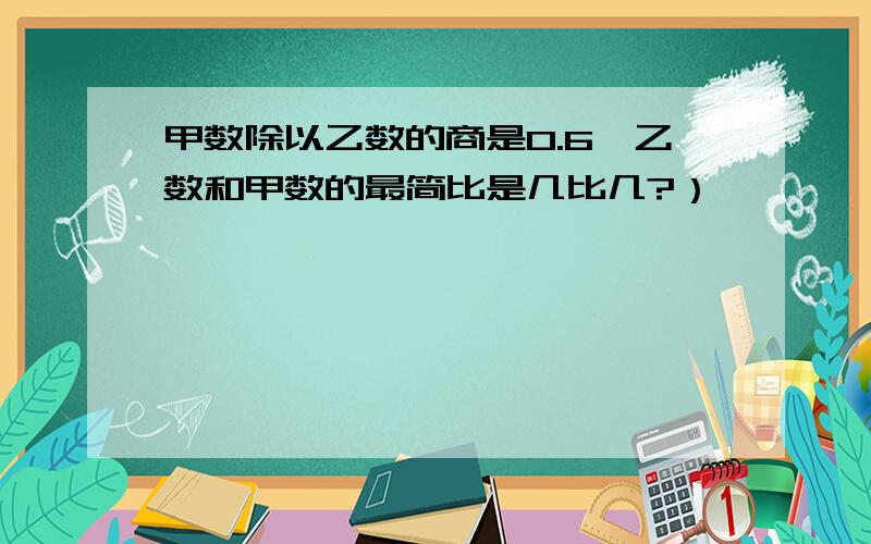 甲数除以乙数的商是0.6,乙数和甲数的最简比是几比几?）