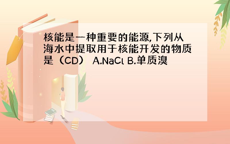 核能是一种重要的能源,下列从海水中提取用于核能开发的物质是（CD） A.NaCl B.单质溴