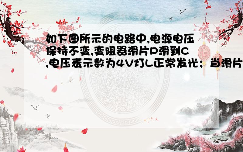 如下图所示的电路中,电源电压保持不变,变阻器滑片P滑到C,电压表示数为4V灯L正常发光；当滑片P滑到B点时